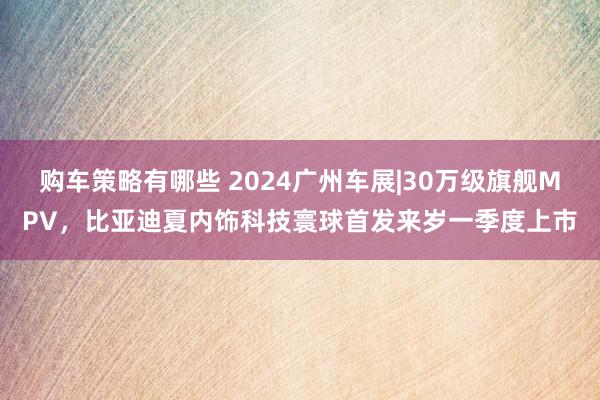 购车策略有哪些 2024广州车展|30万级旗舰MPV，比亚迪夏内饰科技寰球首发来岁一季度上市