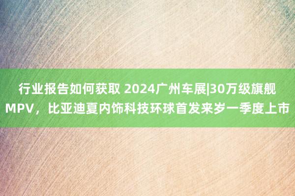 行业报告如何获取 2024广州车展|30万级旗舰MPV，比亚迪夏内饰科技环球首发来岁一季度上市