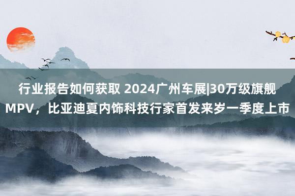 行业报告如何获取 2024广州车展|30万级旗舰MPV，比亚迪夏内饰科技行家首发来岁一季度上市