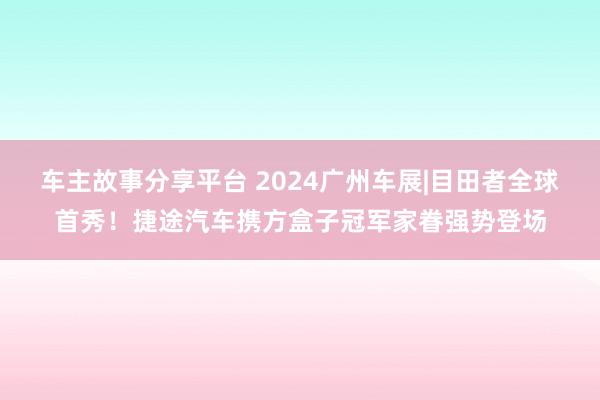 车主故事分享平台 2024广州车展|目田者全球首秀！捷途汽车携方盒子冠军家眷强势登场