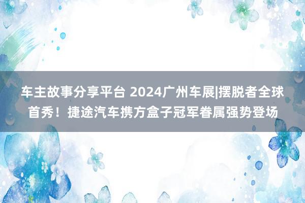 车主故事分享平台 2024广州车展|摆脱者全球首秀！捷途汽车携方盒子冠军眷属强势登场