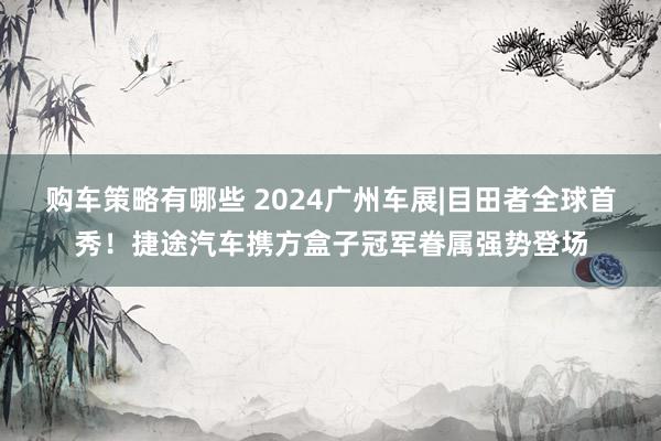 购车策略有哪些 2024广州车展|目田者全球首秀！捷途汽车携方盒子冠军眷属强势登场