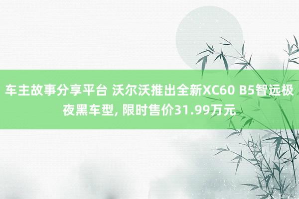 车主故事分享平台 沃尔沃推出全新XC60 B5智远极夜黑车型, 限时售价31.99万元