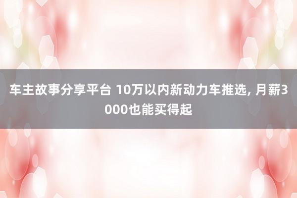 车主故事分享平台 10万以内新动力车推选, 月薪3000也能买得起