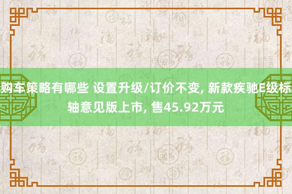 购车策略有哪些 设置升级/订价不变, 新款疾驰E级标轴意见版上市, 售45.92万元