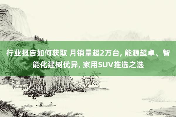 行业报告如何获取 月销量超2万台, 能源超卓、智能化建树优异, 家用SUV推选之选