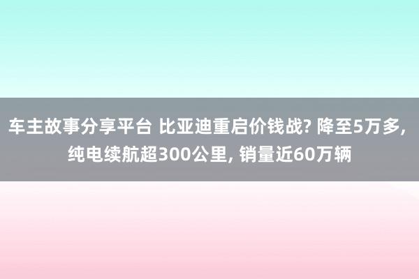 车主故事分享平台 比亚迪重启价钱战? 降至5万多, 纯电续航超300公里, 销量近60万辆