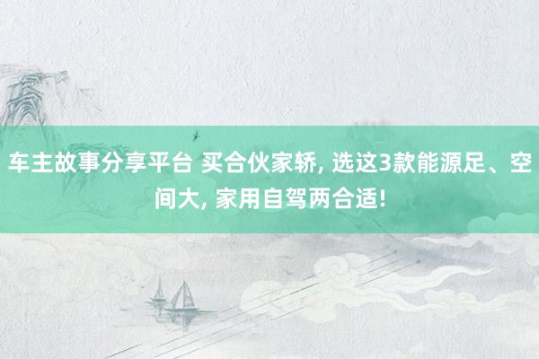 车主故事分享平台 买合伙家轿, 选这3款能源足、空间大, 家用自驾两合适!