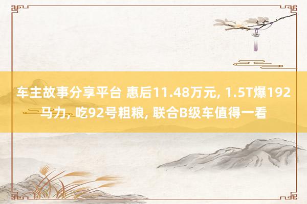 车主故事分享平台 惠后11.48万元, 1.5T爆192马力, 吃92号粗粮, 联合B级车值得一看