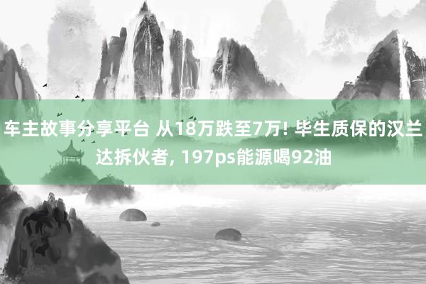 车主故事分享平台 从18万跌至7万! 毕生质保的汉兰达拆伙者, 197ps能源喝92油