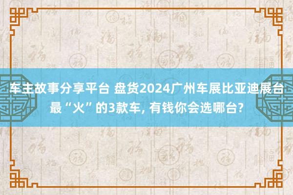 车主故事分享平台 盘货2024广州车展比亚迪展台最“火”的3款车, 有钱你会选哪台?