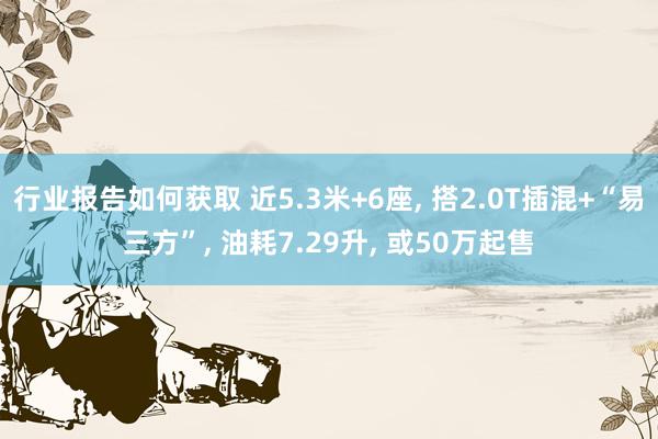 行业报告如何获取 近5.3米+6座, 搭2.0T插混+“易三方”, 油耗7.29升, 或50万起售