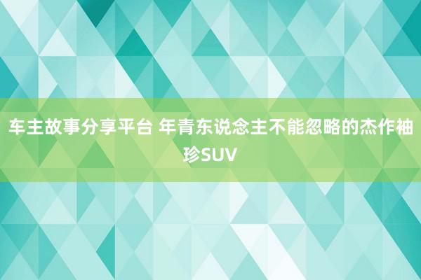 车主故事分享平台 年青东说念主不能忽略的杰作袖珍SUV