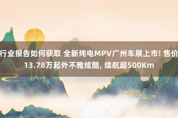 行业报告如何获取 全新纯电MPV广州车展上市! 售价13.78万起外不雅炫酷, 续航超500Km