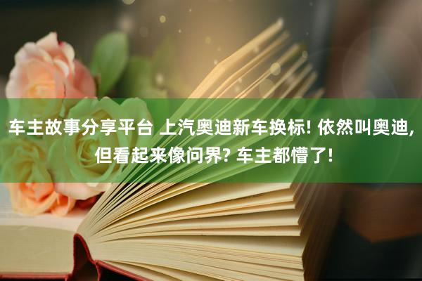 车主故事分享平台 上汽奥迪新车换标! 依然叫奥迪, 但看起来像问界? 车主都懵了!