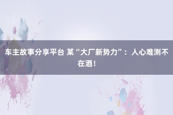 车主故事分享平台 某“大厂新势力”：人心难测不在酒！