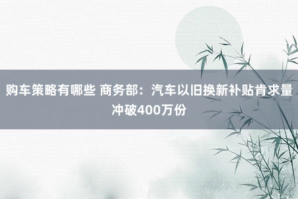 购车策略有哪些 商务部：汽车以旧换新补贴肯求量冲破400万份