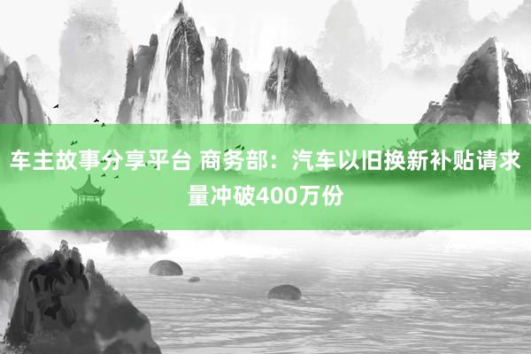 车主故事分享平台 商务部：汽车以旧换新补贴请求量冲破400万份