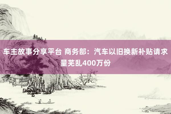 车主故事分享平台 商务部：汽车以旧换新补贴请求量芜乱400万份