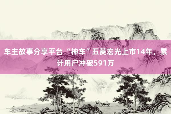 车主故事分享平台 “神车”五菱宏光上市14年，累计用户冲破591万