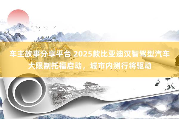 车主故事分享平台 2025款比亚迪汉智驾型汽车大限制托福启动，城市内测行将驱动