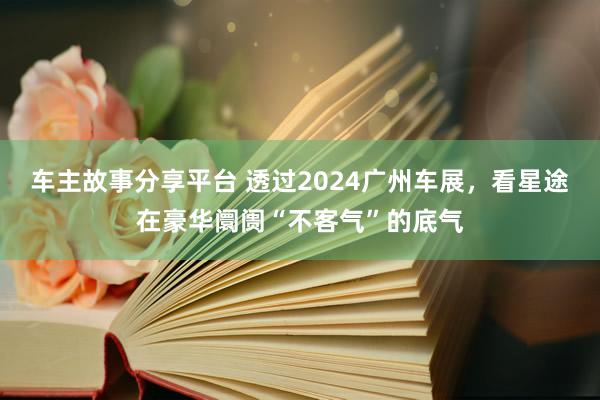 车主故事分享平台 透过2024广州车展，看星途在豪华阛阓“不客气”的底气