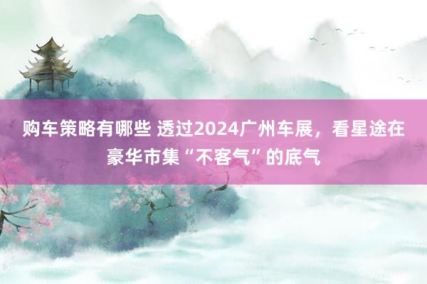 购车策略有哪些 透过2024广州车展，看星途在豪华市集“不客气”的底气