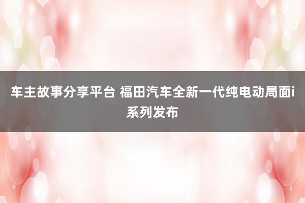 车主故事分享平台 福田汽车全新一代纯电动局面i系列发布