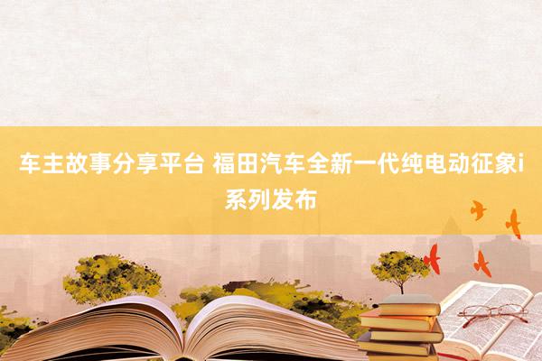 车主故事分享平台 福田汽车全新一代纯电动征象i系列发布