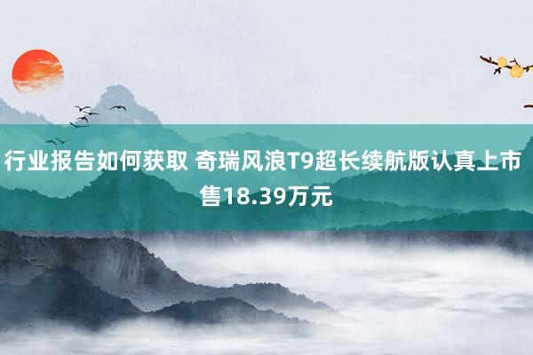 行业报告如何获取 奇瑞风浪T9超长续航版认真上市 售18.39万元