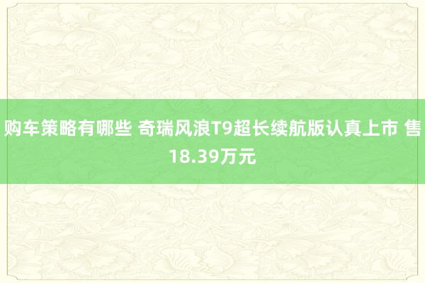 购车策略有哪些 奇瑞风浪T9超长续航版认真上市 售18.39万元