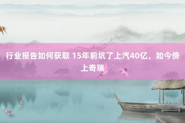 行业报告如何获取 15年前坑了上汽40亿，如今傍上奇瑞