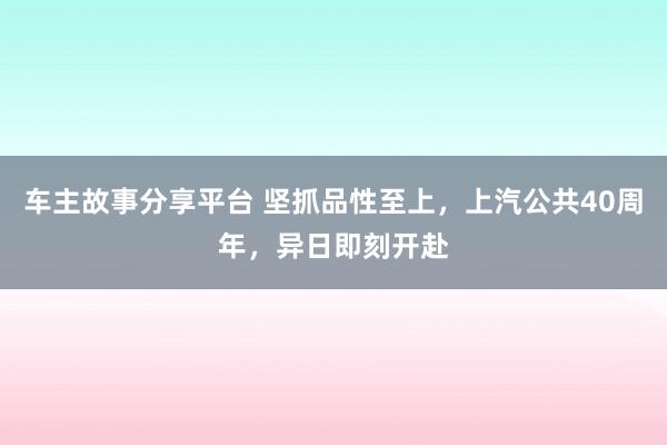 车主故事分享平台 坚抓品性至上，上汽公共40周年，异日即刻开赴