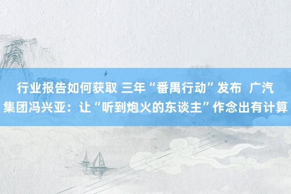 行业报告如何获取 三年“番禺行动”发布  广汽集团冯兴亚：让“听到炮火的东谈主”作念出有计算