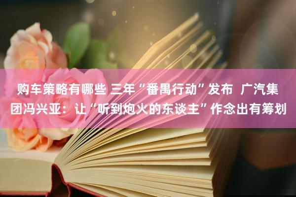 购车策略有哪些 三年“番禺行动”发布  广汽集团冯兴亚：让“听到炮火的东谈主”作念出有筹划