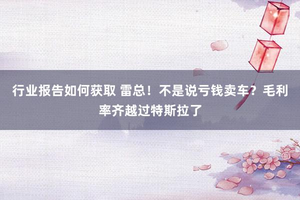 行业报告如何获取 雷总！不是说亏钱卖车？毛利率齐越过特斯拉了