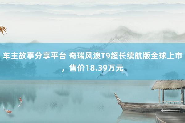 车主故事分享平台 奇瑞风浪T9超长续航版全球上市，售价18.39万元