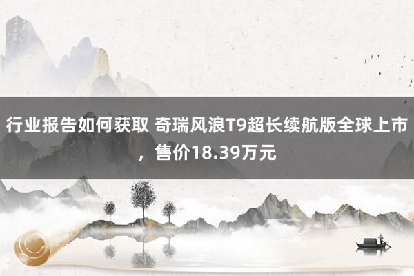 行业报告如何获取 奇瑞风浪T9超长续航版全球上市，售价18.39万元