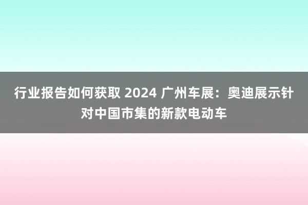 行业报告如何获取 2024 广州车展：奥迪展示针对中国市集的新款电动车