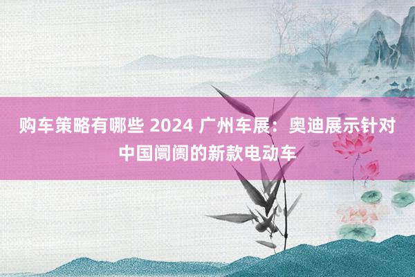 购车策略有哪些 2024 广州车展：奥迪展示针对中国阛阓的新款电动车