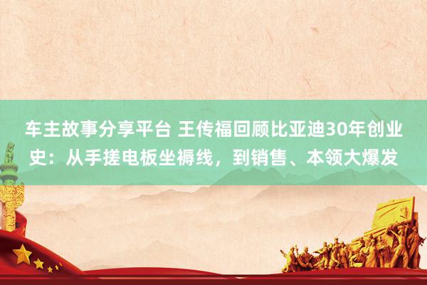 车主故事分享平台 王传福回顾比亚迪30年创业史：从手搓电板坐褥线，到销售、本领大爆发