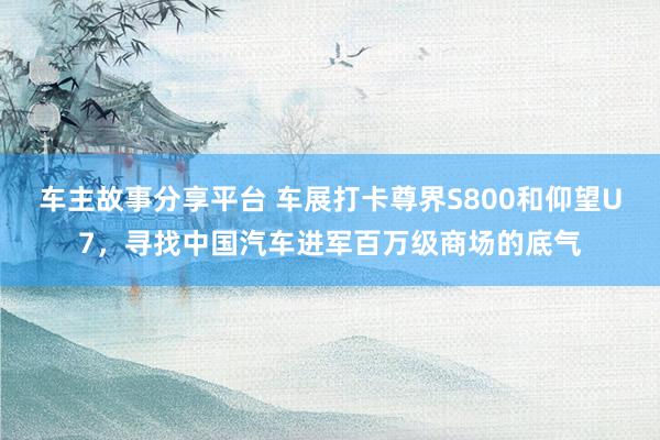 车主故事分享平台 车展打卡尊界S800和仰望U7，寻找中国汽车进军百万级商场的底气