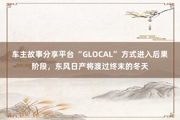 车主故事分享平台 “GLOCAL” 方式进入后果阶段，东风日产将渡过终末的冬天