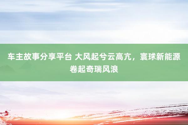 车主故事分享平台 大风起兮云高亢，寰球新能源卷起奇瑞风浪