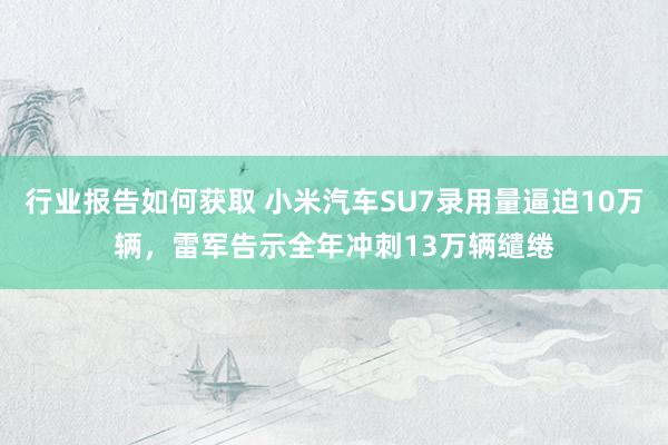 行业报告如何获取 小米汽车SU7录用量逼迫10万辆，雷军告示全年冲刺13万辆缱绻