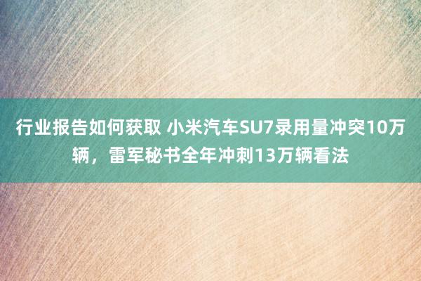 行业报告如何获取 小米汽车SU7录用量冲突10万辆，雷军秘书全年冲刺13万辆看法