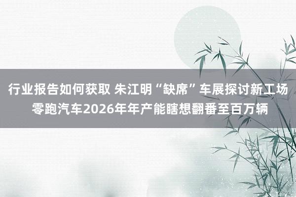 行业报告如何获取 朱江明“缺席”车展探讨新工场 零跑汽车2026年年产能瞎想翻番至百万辆