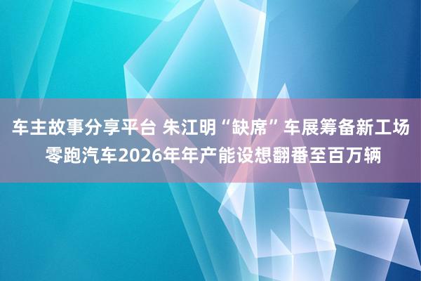 车主故事分享平台 朱江明“缺席”车展筹备新工场 零跑汽车2026年年产能设想翻番至百万辆