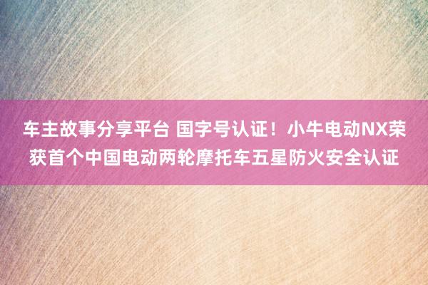 车主故事分享平台 国字号认证！小牛电动NX荣获首个中国电动两轮摩托车五星防火安全认证