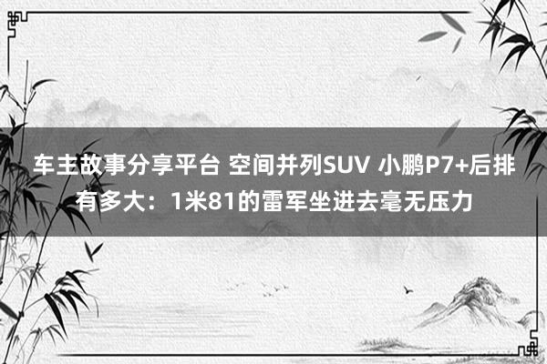 车主故事分享平台 空间并列SUV 小鹏P7+后排有多大：1米81的雷军坐进去毫无压力